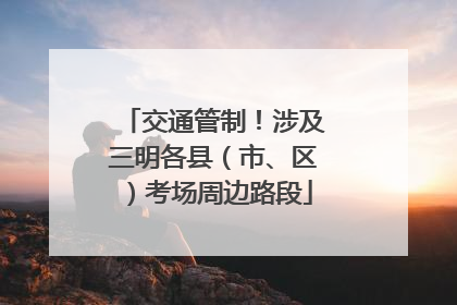 交通管制！涉及三明各县（市、区）考场周边路段