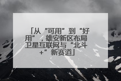 从“可用”到“好用”，雄安新区布局卫星互联网与“北斗+”新赛道