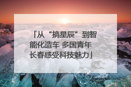 从“摘星辰”到智能化造车 多国青年长春感受科技魅力