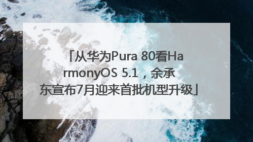 从华为Pura 80看HarmonyOS 5.1，余承东宣布7月迎来首批机型升级
