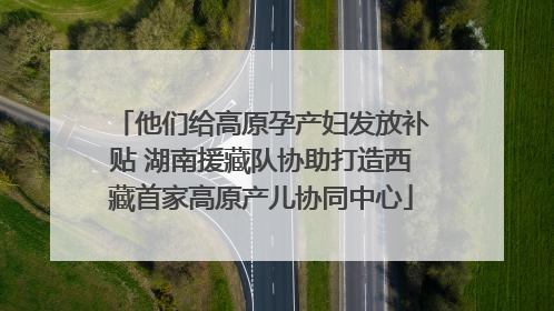 他们给高原孕产妇发放补贴 湖南援藏队协助打造西藏首家高原产儿协同中心