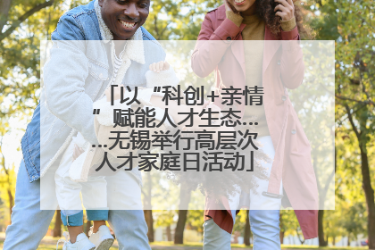 以“科创+亲情”赋能人才生态……无锡举行高层次人才家庭日活动