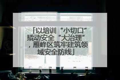 以培训“小切口”撬动安全“大治理”，雁峰区筑牢建筑领域安全防线