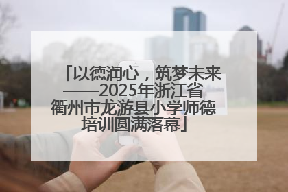 以德润心，筑梦未来——2025年浙江省衢州市龙游县小学师德培训圆满落幕
