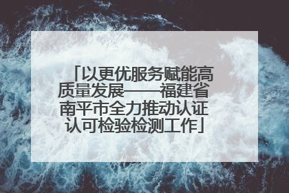 以更优服务赋能高质量发展——福建省南平市全力推动认证认可检验检测工作