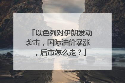 以色列对伊朗发动袭击，国际油价暴涨，后市怎么走？