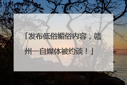 发布低俗媚俗内容，赣州一自媒体被约谈！