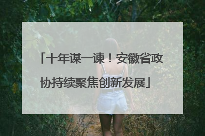 十年谋一谏！安徽省政协持续聚焦创新发展