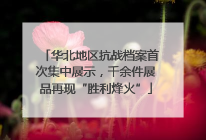 华北地区抗战档案首次集中展示，千余件展品再现“胜利烽火”