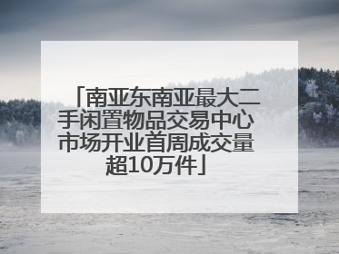 南亚东南亚最大二手闲置物品交易中心市场开业首周成交量超10万件