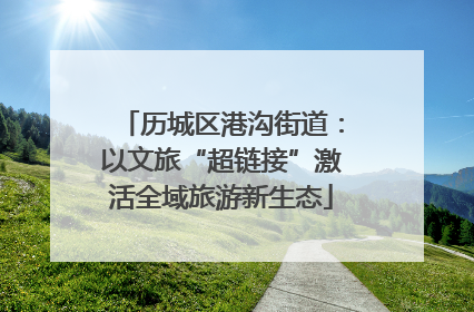 历城区港沟街道：以文旅“超链接”激活全域旅游新生态