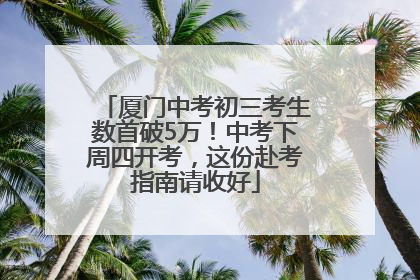 厦门中考初三考生数首破5万！中考下周四开考，这份赴考指南请收好