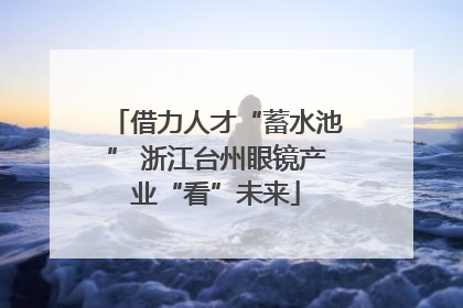 借力人才“蓄水池” 浙江台州眼镜产业“看”未来