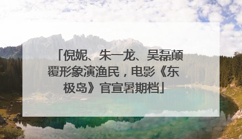 倪妮、朱一龙、吴磊颠覆形象演渔民，电影《东极岛》官宣暑期档