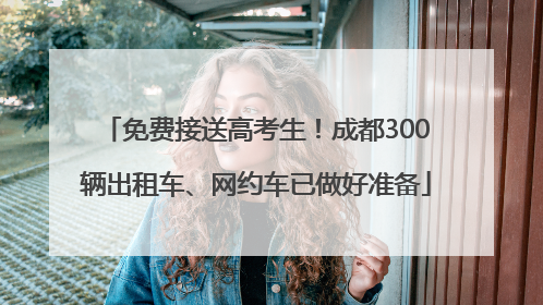 免费接送高考生！成都300辆出租车、网约车已做好准备
