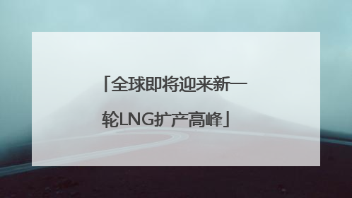 全球即将迎来新一轮LNG扩产高峰