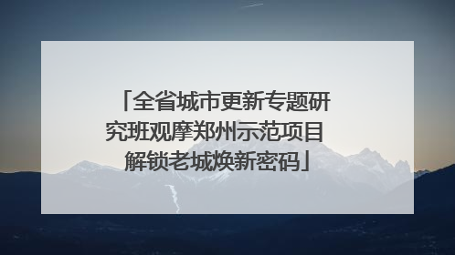 全省城市更新专题研究班观摩郑州示范项目 解锁老城焕新密码
