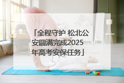 全程守护 松北公安圆满完成2025年高考安保任务