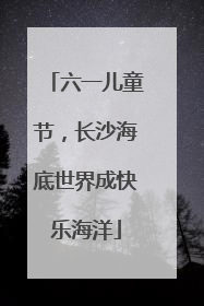 六一儿童节，长沙海底世界成快乐海洋