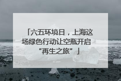 六五环境日，上海这场绿色行动让空瓶开启 “再生之旅”