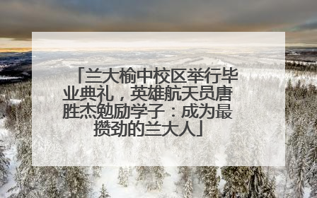兰大榆中校区举行毕业典礼，英雄航天员唐胜杰勉励学子：成为最攒劲的兰大人