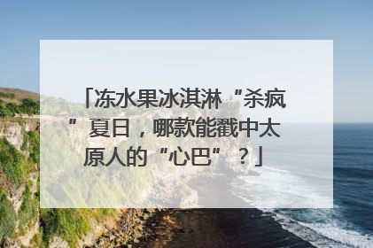 冻水果冰淇淋“杀疯”夏日，哪款能戳中太原人的“心巴”？