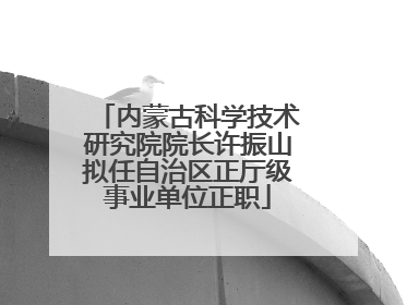 内蒙古科学技术研究院院长许振山拟任自治区正厅级事业单位正职