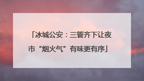 冰城公安：三管齐下让夜市“烟火气”有味更有序