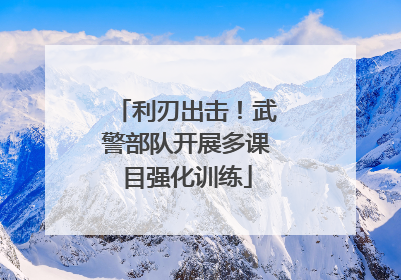 利刃出击！武警部队开展多课目强化训练