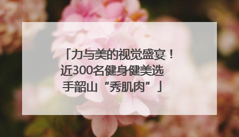 力与美的视觉盛宴！近300名健身健美选手韶山“秀肌肉”