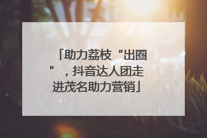 助力荔枝“出圈”，抖音达人团走进茂名助力营销
