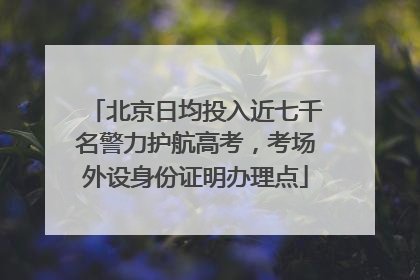 北京日均投入近七千名警力护航高考，考场外设身份证明办理点