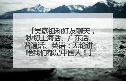 吴彦祖和好友聊天，秒切上海话、广东话、普通话、英语：无论讲啥我们都是中国人！