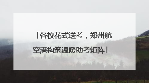 各校花式送考，郑州航空港构筑温暖助考矩阵
