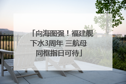 向海图强！福建舰下水3周年 三航母同框指日可待
