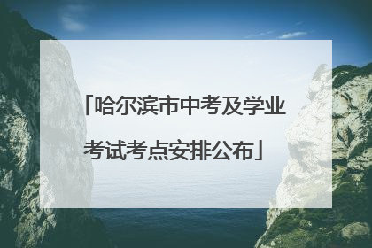 哈尔滨市中考及学业考试考点安排公布