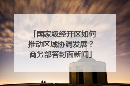 国家级经开区如何推动区域协调发展？商务部答封面新闻