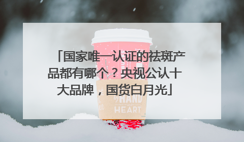 国家唯一认证的祛斑产品都有哪个？央视公认十大品牌，国货白月光