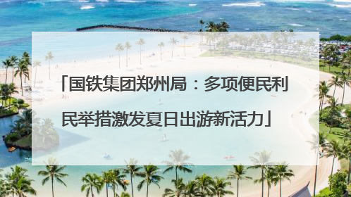 国铁集团郑州局：多项便民利民举措激发夏日出游新活力