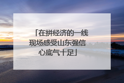 在拼经济的一线现场感受山东强信心底气十足