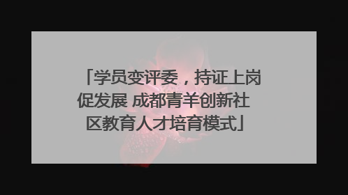 学员变评委，持证上岗促发展 成都青羊创新社区教育人才培育模式