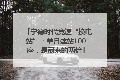 宁德时代竞速“换电站”：单月建站100座，是蔚来的两倍