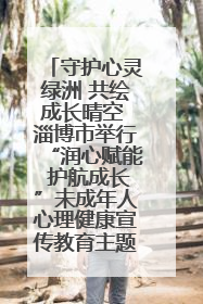 守护心灵绿洲 共绘成长晴空 淄博市举行“润心赋能 护航成长”未成年人心理健康宣传教育主题活动