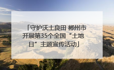 守护沃土良田 郴州市开展第35个全国“土地日”主题宣传活动
