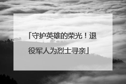守护英雄的荣光！退役军人为烈士寻亲