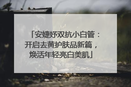 安婕妤双抗小白管：开启去黄护肤品新篇，焕活年轻亮白美肌