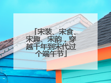 宋装、宋食、宋趣、宋韵，穿越千年到宋代过个端午节