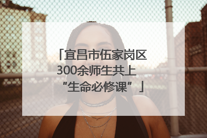 宜昌市伍家岗区300余师生共上“生命必修课”