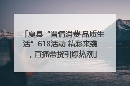 夏县“晋情消费·品质生活”618活动 精彩来袭，直播带货引爆热潮