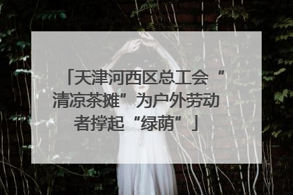 天津河西区总工会“清凉茶摊”为户外劳动者撑起“绿荫”
